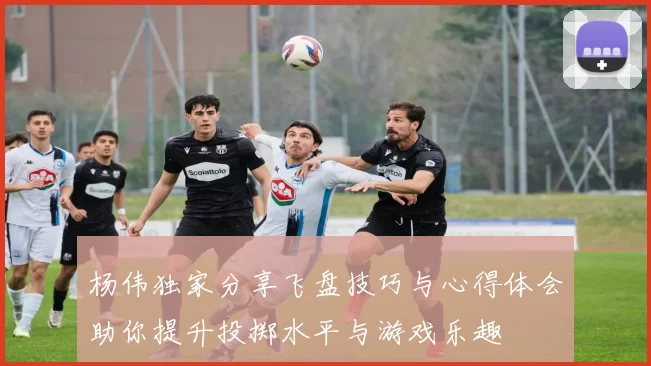 杨伟独家分享飞盘技巧与心得体会助你提升投掷水平与游戏乐趣