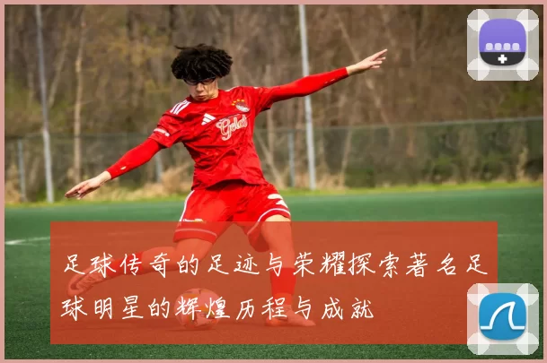 足球传奇的足迹与荣耀探索著名足球明星的辉煌历程与成就