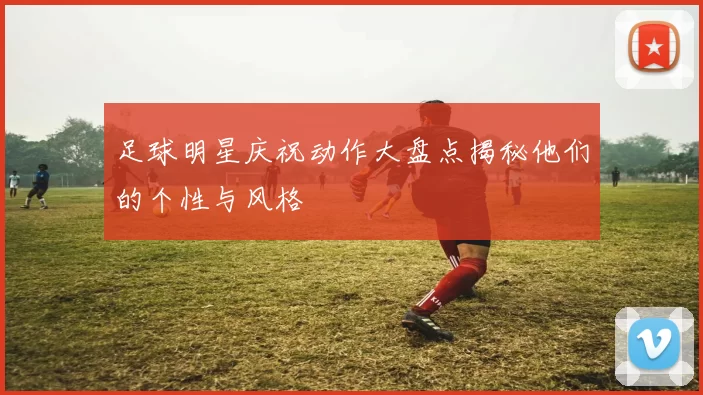 足球明星庆祝动作大盘点揭秘他们的个性与风格