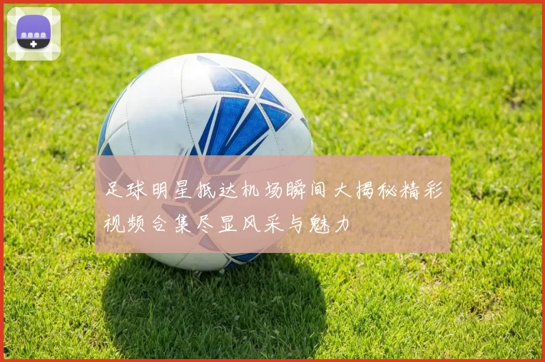 足球明星抵达机场瞬间大揭秘精彩视频合集尽显风采与魅力