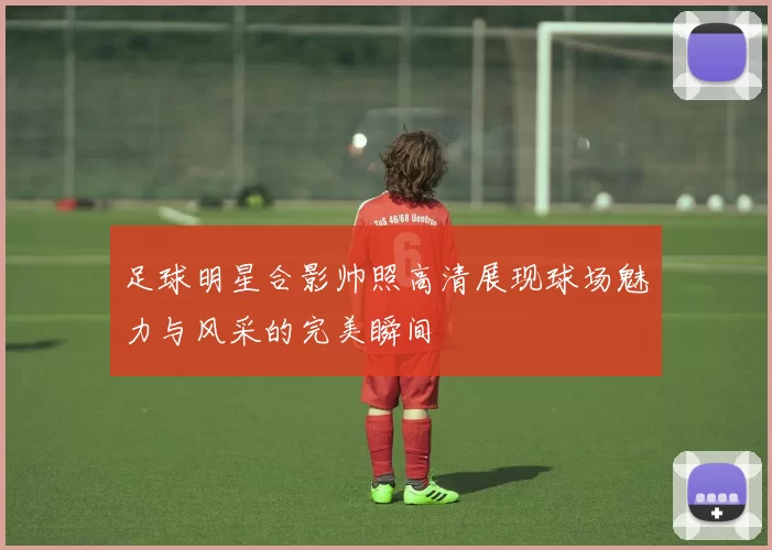 足球明星合影帅照高清展现球场魅力与风采的完美瞬间
