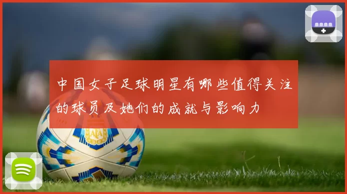 中国女子足球明星有哪些值得关注的球员及她们的成就与影响力