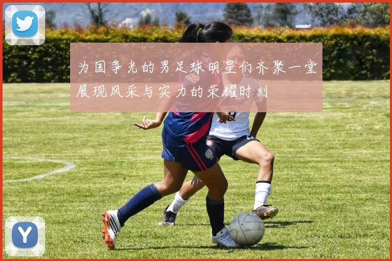 为国争光的男足球明星们齐聚一堂展现风采与实力的荣耀时刻