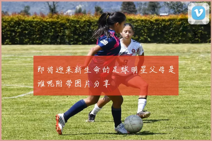 即将迎来新生命的足球明星父母是谁呢附带图片分享